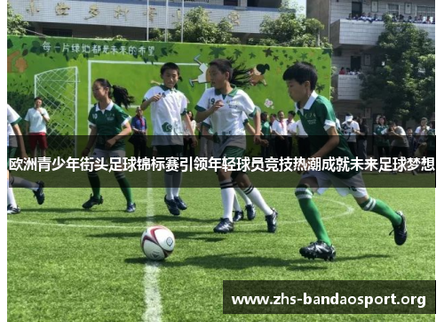 欧洲青少年街头足球锦标赛引领年轻球员竞技热潮成就未来足球梦想