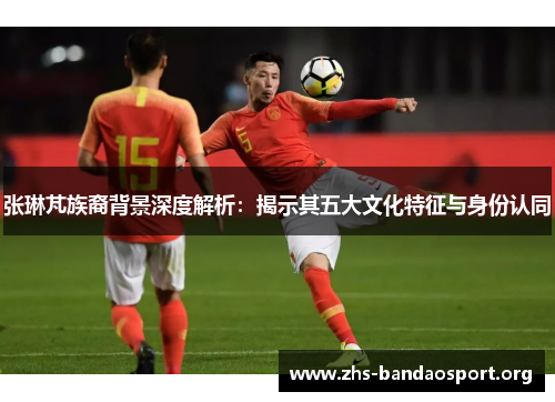 张琳芃族裔背景深度解析：揭示其五大文化特征与身份认同