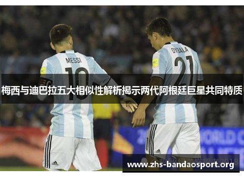 梅西与迪巴拉五大相似性解析揭示两代阿根廷巨星共同特质