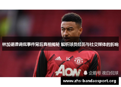 林加德遭调侃事件背后真相揭秘 解析球员经历与社交媒体的影响