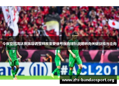 今夜亚冠淘汰赛阵容调整释放重要信号指向球队战略转向关键抉择与走向